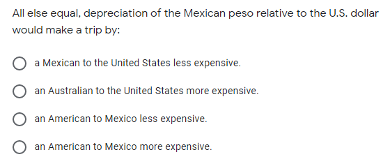 All else equal, depreciation of the Mexican peso relative to the U.S. dollar
would make a trip by:
a Mexican to the United States less expensive.
an Australian to the United States more expensive.
an American to Mexico less expensive.
an American to Mexico more expensive.
