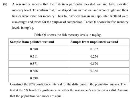 (b) A rescarcher supccts that the fish in a particular elevated wetland have elevated
mercury level. To confirm that, five striped bass in that wetland were caught and their
tissues were tested for mercury. Then four striped bass in an unpolluted wetland were
also caught and tested for the purpose of comparison. Table QI shows the fish mercury
levels in mg/kg.
Table QI shows the fish mercury levels in mg/kg.
Sample from polluted wetland
Sample from unpolluted wetland
0.580
0.382
0.711
0.276
0.571
0.570
0.666
0.366
0.598
Construct the 95% confidence interval for the difference in the population means. Then,
test at the 5% level of significance, whether the researcher's suspicion is valid. Assume
that the population variances are equal.
