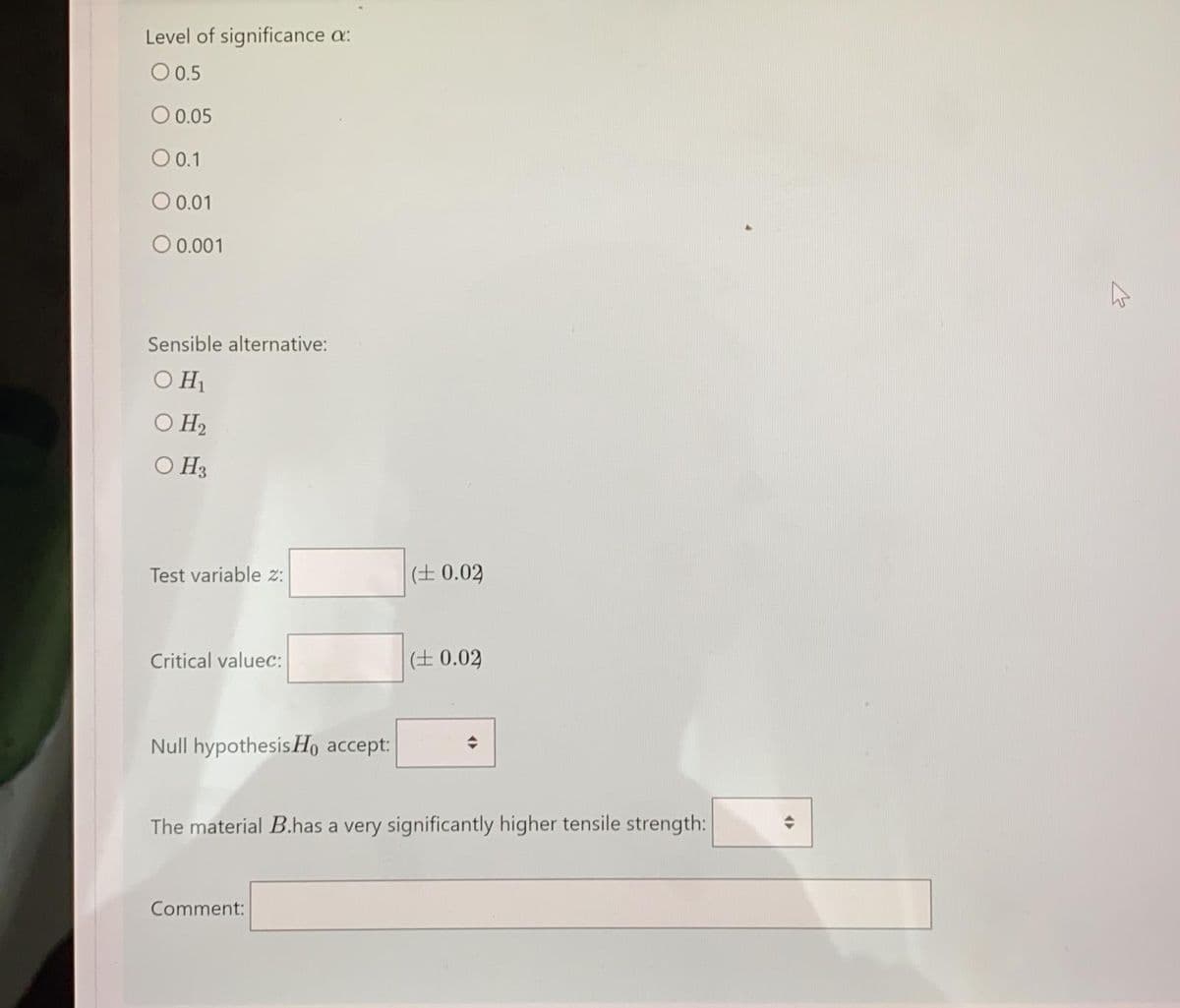 Level of significance a:
O0.5
O 0.05
O 0.1
O 0.01
O 0.001
Sensible alternative:
O H1
O H2
O H3
Test variable z:
(± 0.02
Critical valuec:
(± 0.02
Null hypothesisHo accept:
The material B.has a very significantly higher tensile strength:
Comment:
