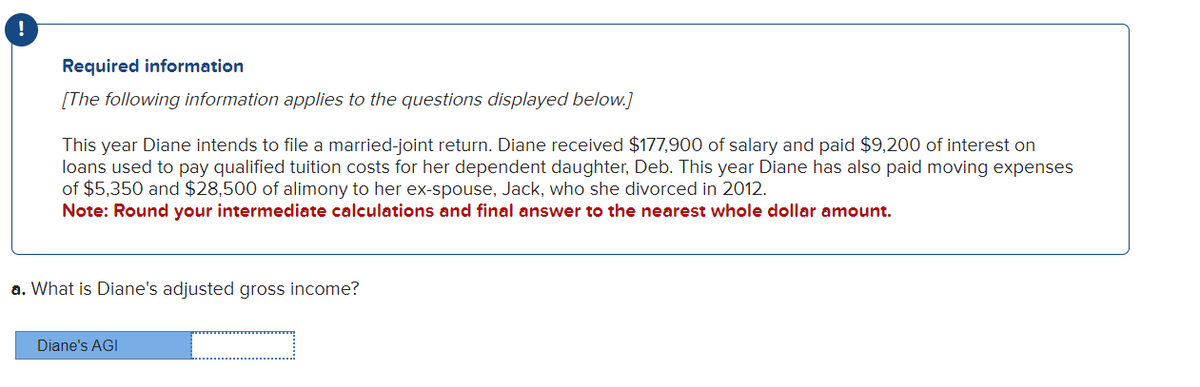 Required information
[The following information applies to the questions displayed below.]
This year Diane intends to file a married-joint return. Diane received $177,900 of salary and paid $9,200 of interest on
loans used to pay qualified tuition costs for her dependent daughter, Deb. This year Diane has also paid moving expenses
of $5,350 and $28,500 of alimony to her ex-spouse, Jack, who she divorced in 2012.
Note: Round your intermediate calculations and final answer to the nearest whole dollar amount.
a. What is Diane's adjusted gross income?
Diane's AGI