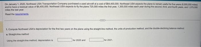 On January 1, 2020, Northeast USA Transportation Company purchased a used aircraft at a cost of $64,400,000. Northeast USA expects the plane to remain useful for five years (6.000,000 miles)
and to have a residual value of $6,400,000. Northeast USA expects to fly the plane 725,000 miles the first year, 1,300,000 miles each year during the second, third, and fourth years, and 1,375,000
miles the last year.
Read the requirements
1. Compute Northeast USA's depreciation for the first two years on the plane using the straight-line method, the units-of-production method, and the double-declining balance method.
a. Straight-line method
Using the straight-line method, depreciation is
for 2020 and
for 2021.