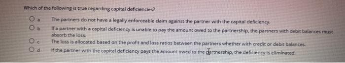 Which of the following is true regarding capital deficiencies?
O a
Ob
Oc
Od
The partners do not have a legally enforceable claim against the partner with the capital deficiency.
If a partner with a capital deficiency is unable to pay the amount owed to the partnership, the partners with debit balances must
absorb the loss.
The loss is allocated based on the profit and loss ratios between the partners whether with credit or debit balances.
if the partner with the capital deficiency pays the amount owed to the partnership, the deficiency is eliminated.