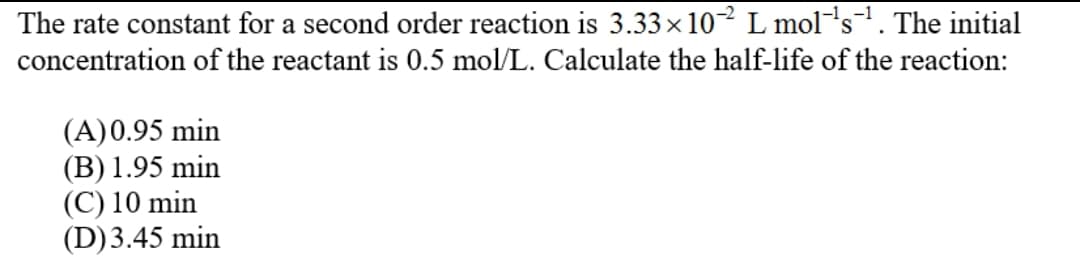 The rate constant for a second order reaction is 3.33× 10² L mol's. The initial
concentration of the reactant is 0.5 mol/L. Calculate the half-life of the reaction:
(A)0.95 min
(В) 1.95 min
(C) 10 min
(D)3.45 min
