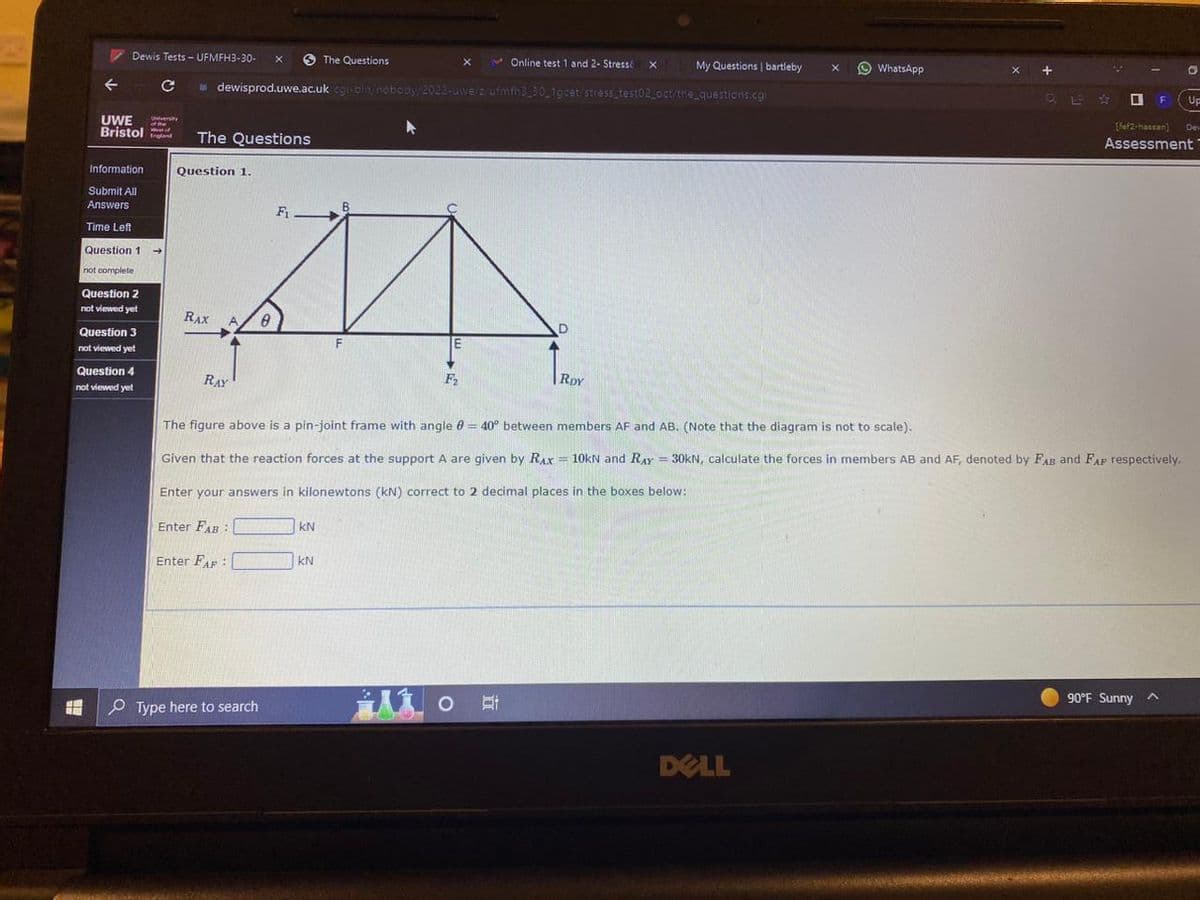 ←
#H
UWE
Bristol
Dewis Tests - UFMFH3-30-
с
Information
Submit All
Answers
Time Left
Question 1
not complete
Question 2
not viewed yet
Question 3
not viewed yet
Question 4
not viewed yet
University
of the
W
Online test 1 and 2- Stressé x My Questions | bartleby
dewisprod.uwe.ac.uk cgi-bin/nobody/2022-uwe/z/ufmth3_30_1gcet/stress_test02_oct/the_questions.cgi
The Questions
Question 1.
RAX
RAY
A, 8
Enter FAB:
Enter FAF :
X
M
Type here to search
Fi
The Questions
KN
KN
E
ili
F₂
X
o
D
The figure above is a pin-joint frame with angle = 40° between members AF and AB. (Note that the diagram is not to scale).
Given that the reaction forces at the support A are given by RAx = 10kN and RAY = 30KN, calculate the forces in members AB and AF, denoted by FAB and FAP respectively.
Enter your answers in kilonewtons (kN) correct to 2 decimal places in the boxes below:
RDY
X
DELL
WhatsApp
X +
I
O
[fef2-hassan)
Assessment
90°F Sunny A
Up
Dev