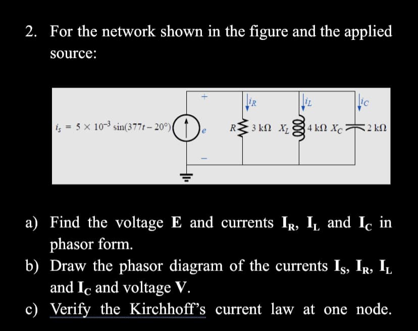 2. For the network shown in the figure and the applied
source:
IR
ic
iş = 5 × 10-3 sin(377t – 20°)( ↑
R.
3 ΚΩ X
4 kN Xc:
2 kN
a) Find the voltage E and currents IR, I, and Ic in
phasor form.
b) Draw the phasor diagram of the currents Is, Ir, IL
and Ic and voltage V.
c) Verify the Kirchhoff's current law at one node.
ll
