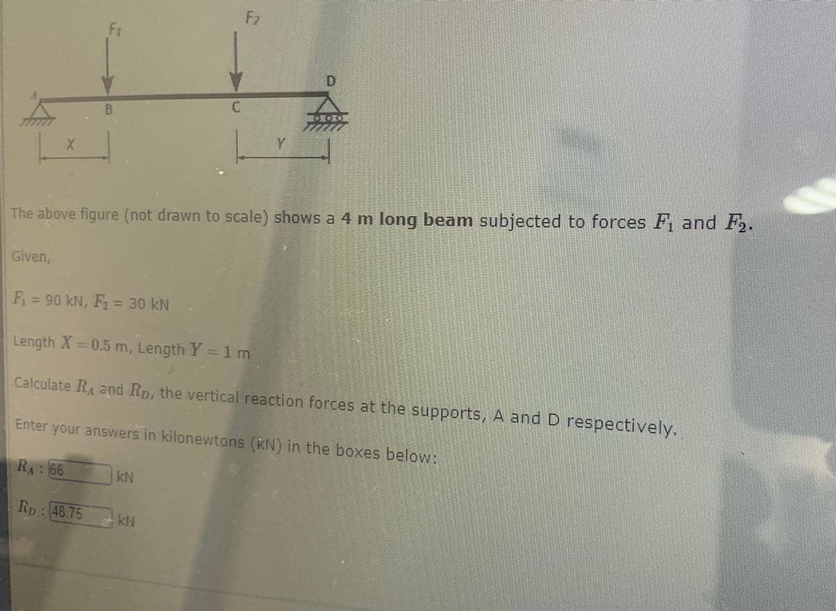 X
Given,
B
Rp 48.75
C
kN
F₂
The above figure (not drawn to scale) shows a 4 m long beam subjected to forces F₁ and F₂.
kN
Y
D
F₁ = 90 kN, F₂ = 30 kN
Length X=0.5 m, Length Y = 1 m
Calculate R₁ and RD, the vertical reaction forces at the supports, A and D respectively.
Enter your answers in kilonewtons (kN) in the boxes below:
RA: 66
•I*I*E