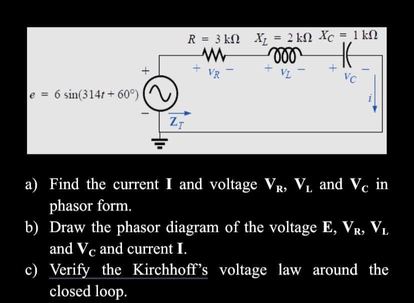 %3D
R = 3 kM X; = 2 kN Xc = 1 kN
+
+ VR
VL
-
e = 6 sin(314t + 60°)
i
ZT
a) Find the current I and voltage VR, VL and Vc in
phasor form.
b) Draw the phasor diagram of the voltage E, VR, V.
and Vc and current I.
c) Verify the Kirchhoff's voltage law around the
closed loop.
