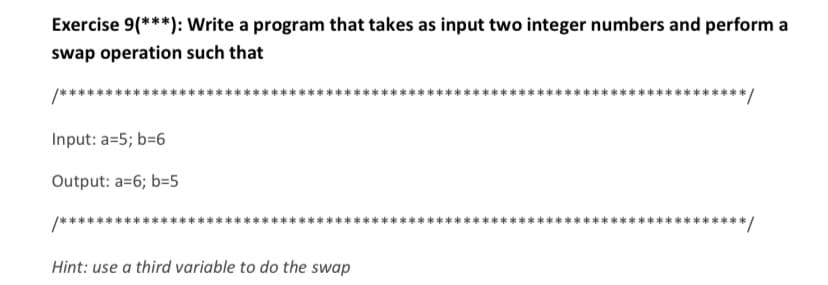 Exercise 9(***): Write a program that takes as input two integer numbers and perform a
swap operation such that
Input: a=5; b=6
Output: a=6; b=5
Hint: use a third variable to do the swap
/*******