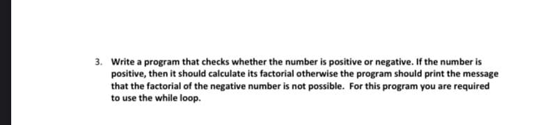 3. Write a program that checks whether the number is positive or negative. If the number is
positive, then it should calculate its factorial otherwise the program should print the message
that the factorial of the negative number is not possible. For this program you are required
to use the while loop.