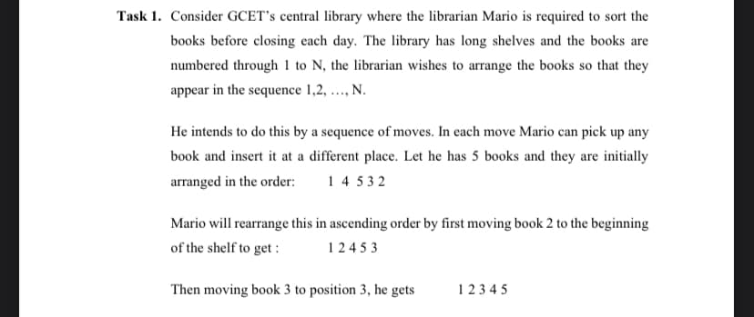 Task 1. Consider GCET's central library where the librarian Mario is required to sort the
books before closing each day. The library has long shelves and the books are
numbered through 1 to N, the librarian wishes to arrange the books so that they
appear in the sequence 1,2, ..., N.
He intends to do this by a sequence of moves. In each move Mario can pick up any
book and insert it at a different place. Let he has 5 books and they are initially
arranged in the order: 14532
Mario will rearrange this in ascending order by first moving book 2 to the beginning
of the shelf to get :
12453
Then moving book 3 to position 3, he gets
12345