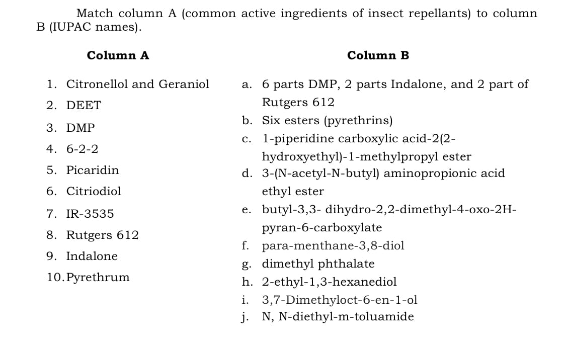 Match column A (common active ingredients of insect repellants) to column
B (IUPAC names).
Column A
Column B
1. Citronellol and Geraniol
a. 6 parts DMP, 2 parts Indalone, and 2 part of
Rutgers 612
b. Six esters (pyrethrins)
2. DEET
3. DMP
c. 1-piperidine carboxylic acid-2(2-
4. 6-2-2
hydroxyethyl)-1-methylpropyl ester
d. 3-(N-acetyl-N-butyl) aminopropionic acid
5. Picaridin
6. Citriodiol
ethyl ester
7. IR-3535
e. butyl-3,3- dihydro-2,2-dimethyl-4-oxo-2H-
pyran-6-carboохуlate
f. para-menthane-3,8-diol
8. Rutgers 612
9. Indalone
g. dimethyl phthalate
10. Pyrethrum
h. 2-ethyl-1,3-hexanediol
i. 3,7-Dimethyloct-6-en-1-ol
j. N, N-diethyl-m-toluamide
