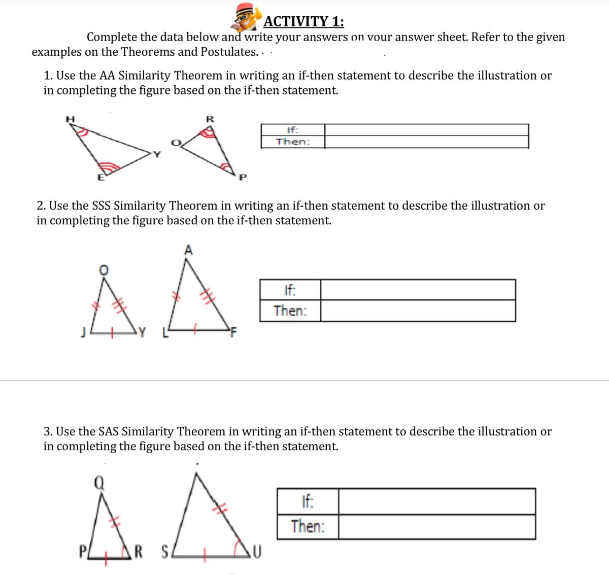 ACTIVITY 1:
Complete the data below and write your answers on vour answer sheet. Refer to the given
examples on the Theorems and Postulates. .
1. Use the AA Similarity Theorem in writing an if-then statement to describe the illustration or
in completing the figure based on the if-then statement.
If:
Then:
P
2. Use the SSS Similarity Theorem in writing an if-then statement to describe the illustration or
in completing the figure based on the if-then statement.
If:
Then:
3. Use the SAS Similarity Theore
in completing the figure based on the if-then statement.
writing an if-then statement to describe the illustration or
If:
Then:
S.
