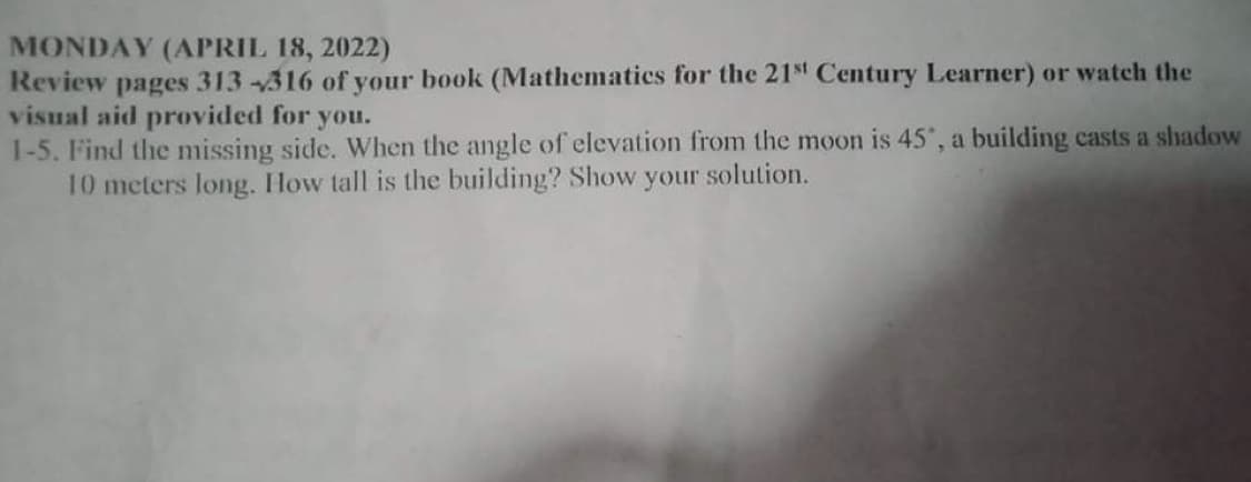 MONDAY (APRIL 18, 2022)
Review pages 313-316 of your book (Mathematics for the 21st Century Learner) or watch the
visual aid provided for you.
1-5. Find the missing side. When the angle of elevation from the moon is 45', a building casts a slhadow
10 meters long. How tall is the building? Show your solution.
