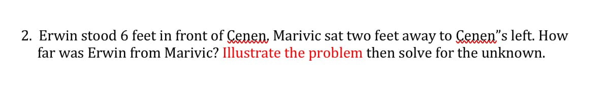2. Erwin stood 6 feet in front of Cenen, Marivic sat two feet away to Cenen"s left. How
far was Erwin from Marivic? Illustrate the problem then solve for the unknown.
