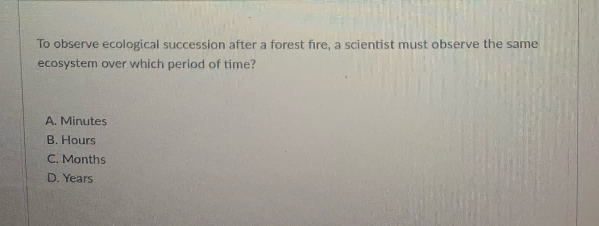 To observe ecological succession after a forest fire, a scientist must observe the same
ecosystem over which period of time?
A. Minutes
B. Hours
C. Months
D. Years

