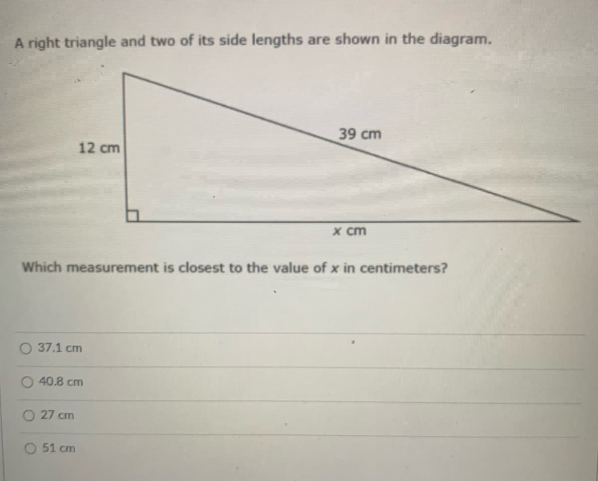 A right triangle and two of its side lengths are shown in the diagram.
39 cm
12 cm
X cm
Which measurement is closest to the value of x in centimeters?
O 37.1 cm
40.8 cm
27 cm
51 cm

