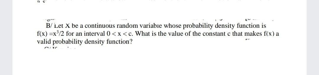 B/ Let X be a continuous random variabie whose probability density function is
f(x) =x/2 for an interval 0 <x < c. What is the value of the constantc that makes f(x) a
valid probability density function?

