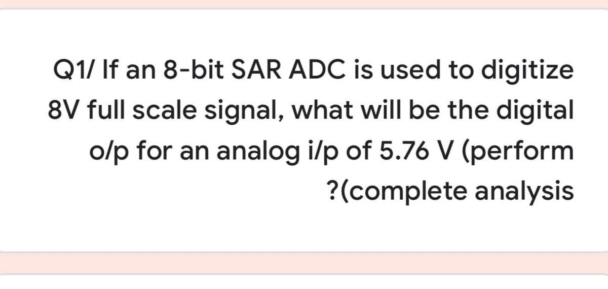 Q1/ If an 8-bit SAR ADC is used to digitize
8V full scale signal, what will be the digital
o/p for an analog i/p of 5.76 V (perform
?(complete analysis
