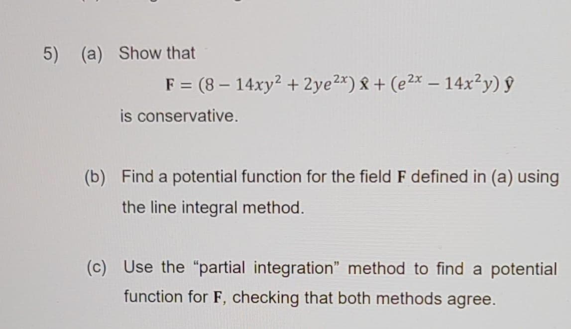 5) (a) Show that
F = (8-14xy² + 2ye2x) + (e2x - 14x²y) ŷ
is conservative.
(b) Find a potential function for the field F defined in (a) using
the line integral method.
(c) Use the "partial integration" method to find a potential
function for F, checking that both methods agree.