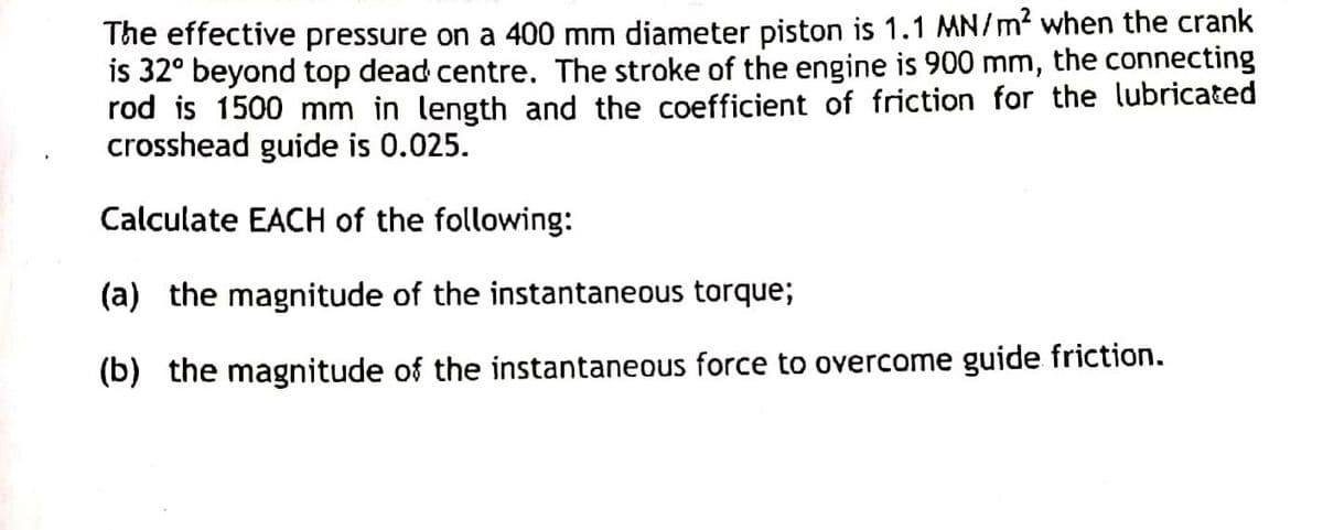 The effective pressure on a 400 mm diameter piston is 1.1 MN/m² when the crank
is 32° beyond top dead centre. The stroke of the engine is 900 mm, the connecting
rod is 1500 mm in length and the coefficient of friction for the lubricated
crosshead guide is 0.025.
Calculate EACH of the following:
(a) the magnitude of the instantaneous torque;
(b) the magnitude of the instantaneous force to overcome guide friction.