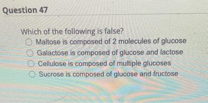Question 47
Which of the following is false?
Maltose is composed of 2 molecules of glucose
Galactose is composed of glucose and lactose
Cellulose is composed of multiple glucoses
Sucrose is composed of glucose and fructose