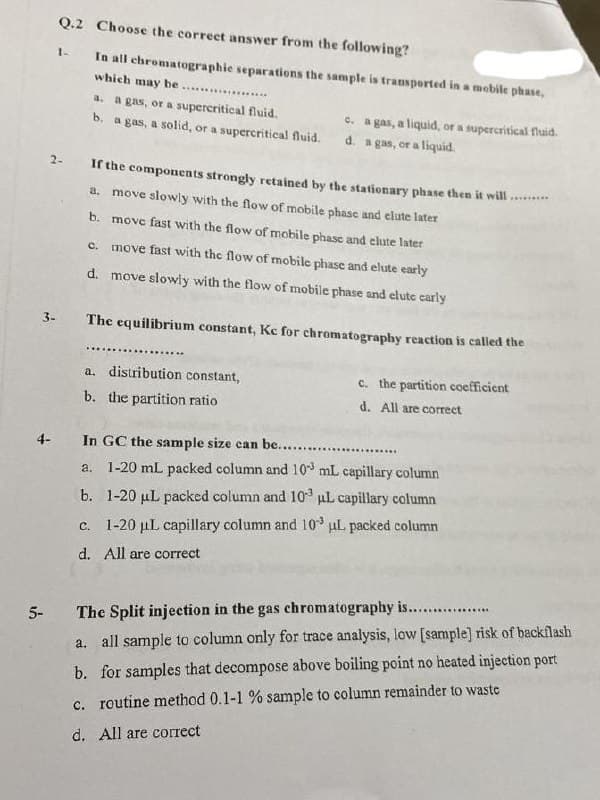Q.2 Choose the correct answer from the following?
1-
In all chromatographie separations the sample is transported in a mobile phase,
which may be .. *
a. a gas, or a supercritical fluid.
b. a gas, a solid, or a supercritical fluid.
e. a gas, a liquid, or a supercritical fuid.
d. a gas, or a liquid.
2-
If the components strongly retained by the stationary phase then it will
a. move slowly with the flow of mobile phasc and elute later
b. move fast with the flow of mobile phase and elute later
c. move fast with the flow of mobile phase and elute early
d. move slowly with the flow of mobile phase and elute carly
3-
The equilibrium constant, Kc for chromatography reaction is called the
...
.........
a. distribution constant,
c. the partition coefficient
b. the partition ratio
d. All are correct
4-
In GC the sample size can be.. ..
a. 1-20 mL packed column and 10 mL capillary column
b. 1-20 µL packed column and 103 uL capillary column
c. 1-20 µL capillary column and l10 uL packed column
d. All are correct
..............
5-
The Split injection in the gas chromatography is....
a. all sample to column only for trace analysis, low [sample] risk of backflash
b. for samples that decompose above boiling point no heated injection port
c. routine method 0.1-1 % sample to column remainder to waste
d. All are correct
