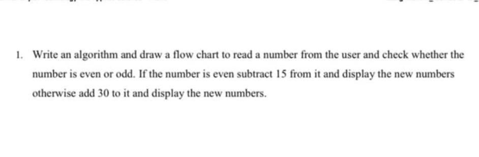 1. Write an algorithm and draw a flow chart to read a number from the user and check whether the
number is even or odd. If the number is even subtract 15 from it and display the new numbers
otherwise add 30 to it and display the new numbers.
