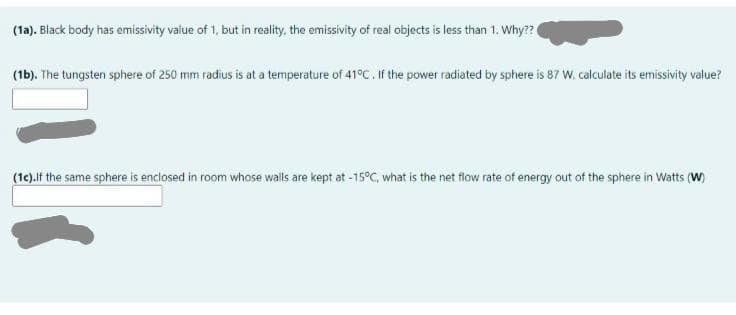 (1a). Black body has emissivity value of 1, but in reality, the emissivity of real objects is less than 1. Why??
(1b). The tungsten sphere of 250 mm radius is at a temperature of 41°C. If the power radiated by sphere is 87 W, calculate its emissivity value?
(1e).lf the same sphere is enclosed in room whose walls are kept at -15°C, what is the net flow rate of energy out of the sphere in Watts (W)
