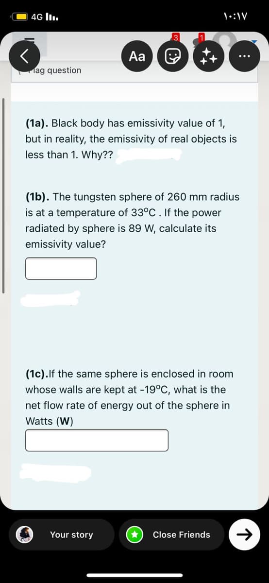 4G lI.
Aa
lag question
(1a). Black body has emissivity value of 1,
but in reality, the emissivity of real objects is
less than 1. Why??
(1b). The tungsten sphere of 260 mm radius
is at a temperature of 33°C. If the power
radiated by sphere is 89 W, calculate its
emissivity value?
(1c).lf the same sphere is enclosed in room
whose walls are kept at -19°C, what is the
net flow rate of energy out of the sphere in
Watts (W)
Your story
Close Friends
