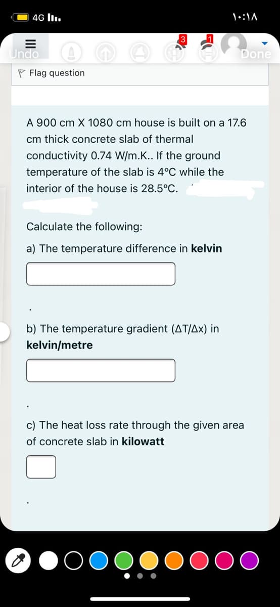4G l.
Undo
Done
P Flag question
A 900 cm X 1080 cm house is built on a 17.6
cm thick concrete slab of thermal
conductivity 0.74 W/m.K.. If the ground
temperature of the slab is 4°C while the
interior of the house is 28.5°C.
Calculate the following:
a) The temperature difference in kelvin
b) The temperature gradient (AT/Ax) in
kelvin/metre
c) The heat loss rate through the given area
of concrete slab in kilowatt
