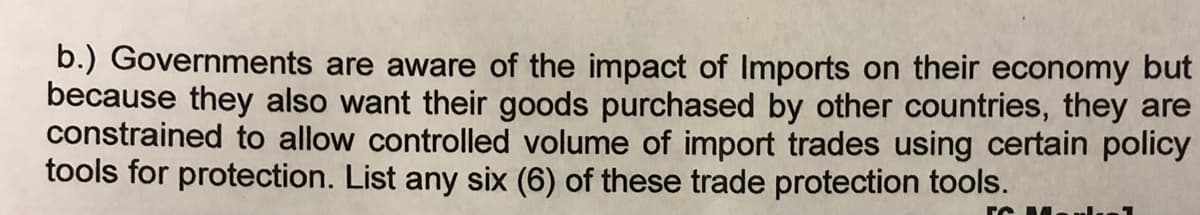 b.) Governments are aware of the impact of Imports on their economy but
because they also want their goods purchased by other countries, they are
constrained to allow controlled volume of import trades using certain policy
tools for protection. List any six (6) of these trade protection tools.
