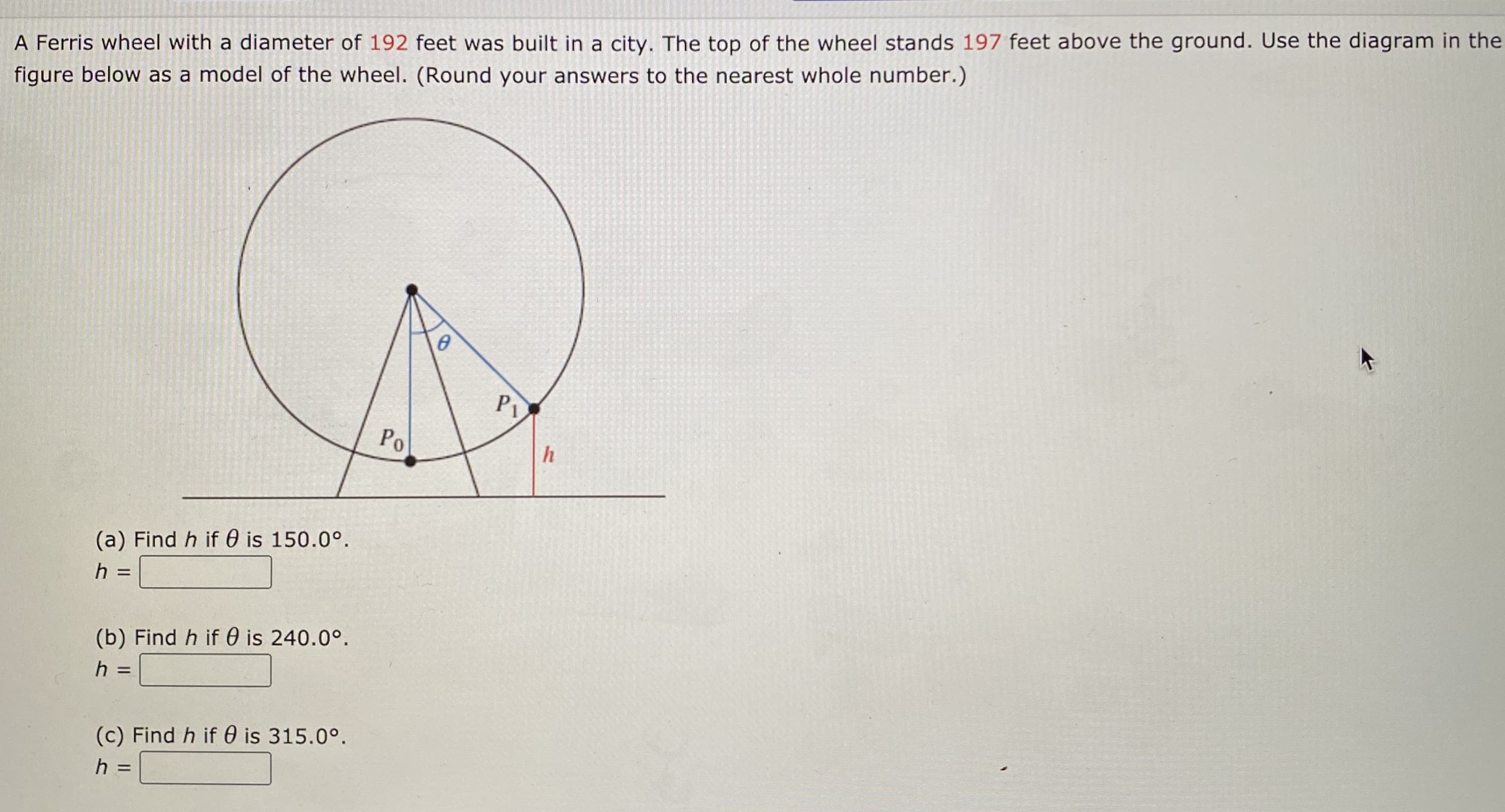 A Ferris wheel with a diameter of 192 feet was built in a city. The top of the wheel stands 197 feet above the ground. Use the diagram in the
figure below as a model of the wheel. (Round your answers to the nearest whole number.)
