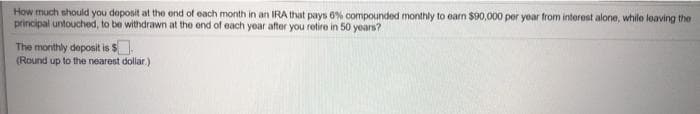 How much should you deposit at the end of each month in an IRA that pays 6% compounded monthly to earn $90,000 per year from interest alone, while leaving the
principal untouched, to be withdrawn at the end of each year after you retire in 50 years?
The monthly deposit is S
(Round up to the nearest dollar. )
