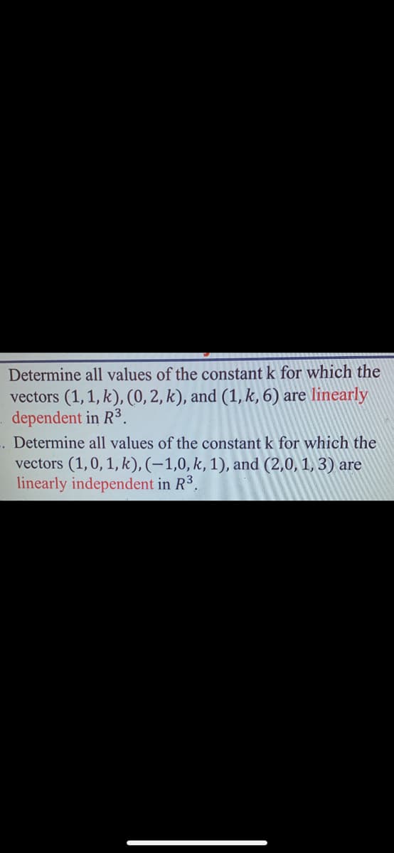 Determine all values of the constant k for which the
vectors (1,1,k), (0, 2, k), and (1, k, 6) are linearly
dependent in R³.
.. Determine all values of the constant k for which the
vectors (1,0, 1, k), (-1,0, k, 1), and (2,0, 1, 3) are
linearly independent in R³.