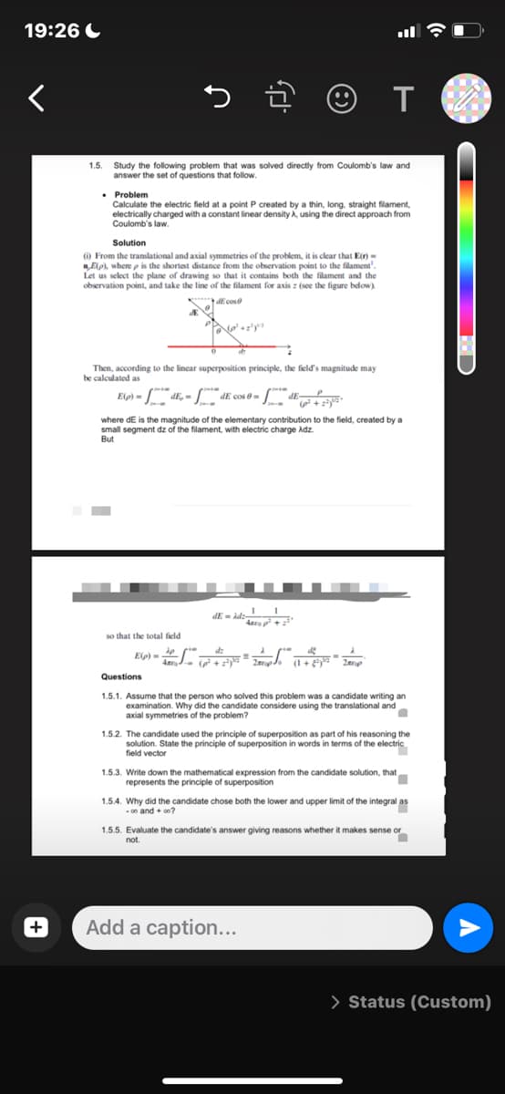 19:26
<
+
> ☺ T
1.5.
Study the following problem that was solved directly from Coulomb's law and
answer the set of questions that follow.
. Problem
Calculate the electric field at a point P created by a thin, long, straight filament,
electrically charged with a constant linear density A, using the direct approach from
Coulomb's law.
Solution
() From the translational and axial symmetries of the problem, it is clear that E(r) =
nE(p), where p is the shortest distance from the observation point to the filament".
Let us select the plane of drawing so that it contains both the filament and the
observation point, and take the line of the filament for axis : (see the figure below)
dE cos
No² +1²y²³²
Then, according to the linear superposition principle, the field's magnitude may
be calculated as
Elp) -
)=
dE, -
dE cos 0=
- E-
+222
where dE is the magnitude of the elementary contribution to the field, created by a
small segment dz of the filament, with electric charge Adz.
But
1 1
dE=Adz-
Anco p² +2²¹
so that the total field
dz
E(p)=
-= p
(p² +2²³² 2 (1+²) ³¹² 2
Questions
1.5.1. Assume that the person who solved this problem was a candidate writing an
examination. Why did the candidate considere using the translational and
axial symmetries of the problem?
■
1.5.2. The candidate used the principle of superposition as part of his reasoning the
solution. State the principle of superposition in words in terms of the electric
field vector
1.5.3. Write down the mathematical expression from the candidate solution, that ·
represents the principle of superposition
1.5.4. Why did the candidate chose both the lower and upper limit of the integral as
-00 and +00?
1.5.5. Evaluate the candidate's answer giving reasons whether it makes sense or
not.
n
Add a caption...
> Status (Custom)