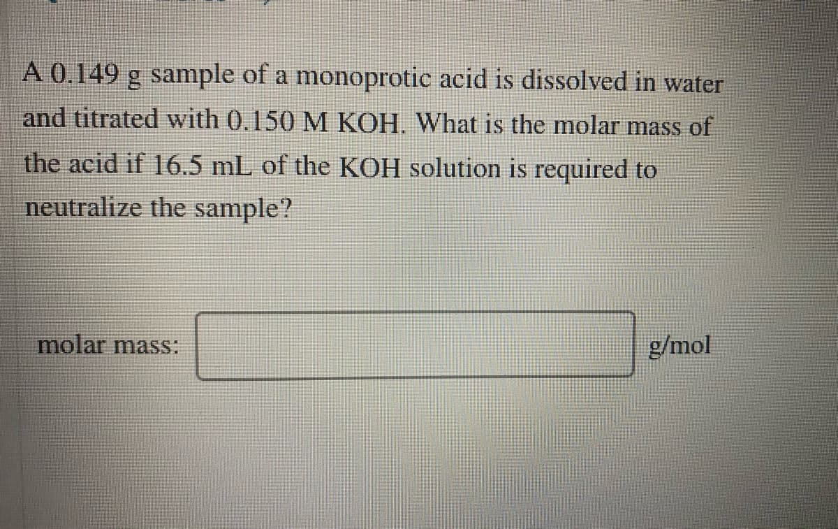A 0.149 g sample of a monoprotic acid is dissolved in water
and titrated with 0.150 M KOH. What is the molar mass of
the acid if 16.5 mL of the KOH solution is required to
neutralize the sample?
molar mass:
g/mol
