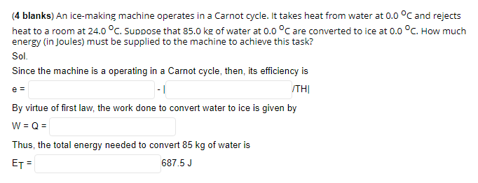 (4 blanks) An ice-making machine operates in a Carnot cycle. It takes heat from water at 0.0 °C and rejects
heat to a room at 24.0 °C. Suppose that 85.0 kg of water at 0.0 °C are converted to ice at 0.0 °C. How much
energy (in Joules) must be supplied to the machine to achieve this task?
Sol.
Since the machine is a operating in a Carnot cycle, then, its efficiency is
|- |
ITHỊ
e =
By virtue of first law, the work done to convert water to ice is given by
W = Q=
Thus, the total energy needed to convert 85 kg of water is
ET =
687.5 J
