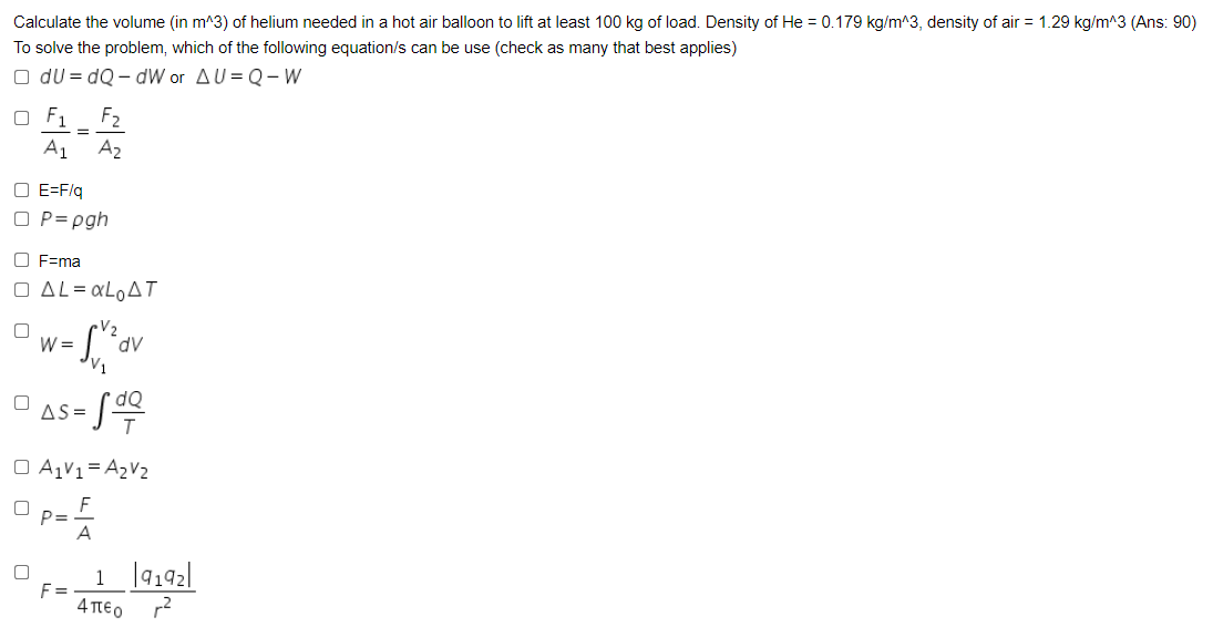 Calculate the volume (in m^3) of helium needed in a hot air balloon to lift at least 100 kg of load. Density of He = 0.179 kg/m^3, density of air = 1.29 kg/m^3 (Ans: 90)
To solve the problem, which of the following equation/s can be use (check as many that best applies)
O du = dQ - dW or AU= Q - W
O F1
F2
%3D
A1 A2
O E=F/q
O P= pgh
O F=ma
O AL= «L0AT
V2
W =
AP.
V1
dQ
AS =
O A,V1= A2V2
P=
A
1 |9142|
F =
4 TtEo r2
