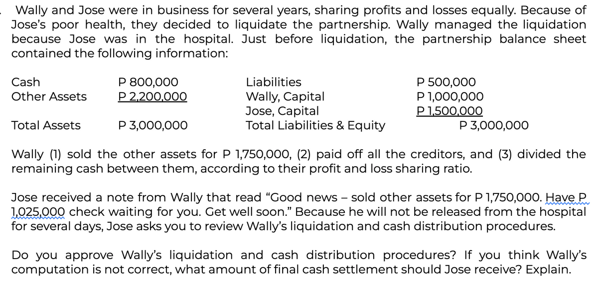 Wally and Jose were in business for several years, sharing profits and losses equally. Because of
Jose's poor health, they decided to liquidate the partnership. Wally managed the liquidation
because Jose was in the hospital. Just before liquidation, the partnership balance sheet
contained the following information:
Cash
Other Assets
Total Assets
P 800,000
P 2,200,000
P 3,000,000
Liabilities
Wally, Capital
Jose, Capital
Total Liabilities & Equity
P 500,000
P 1,000,000
P 1,500,000
P 3,000,000
Wally (1) sold the other assets for P 1,750,000, (2) paid off all the creditors, and (3) divided the
remaining cash between them, according to their profit and loss sharing ratio.
Jose received a note from Wally that read "Good news - sold other assets for P 1,750,000. Have P
1,025,000 check waiting for you. Get well soon." Because he will not be released from the hospital
for several days, Jose asks you to review Wally's liquidation and cash distribution procedures.
Do you approve Wally's liquidation and cash distribution procedures? If you think Wally's
computation is not correct, what amount of final cash settlement should Jose receive? Explain.