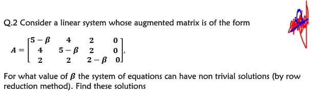 Q.2 Consider a linear system whose augmented matrix is of the form
[5-B
4
2
A =
4
5 - B
2
2
2
2 - B o.
For what value of ß the system of equations can have non trivial solutions (by row
reduction method). Find these solutions
