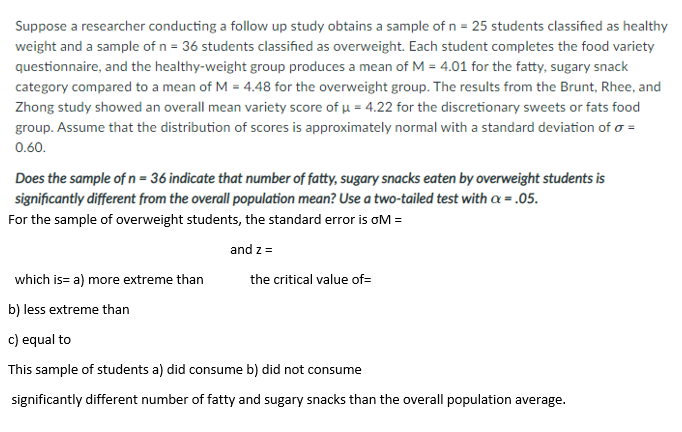 Suppose a researcher conducting a follow up study obtains a sample of n = 25 students classified as healthy
weight and a sample of n = 36 students classified as overweight. Each student completes the food variety
questionnaire, and the healthy-weight group produces a mean of M = 4.01 for the fatty, sugary snack
category compared to a mean of M = 4.48 for the overweight group. The results from the Brunt, Rhee, and
Zhong study showed an overall mean variety score of u = 4.22 for the discretionary sweets or fats food
group. Assume that the distribution of scores is approximately normal with a standard deviation of o =
0.60.
Does the sample of n = 36 indicate that number of fatty, sugary snacks eaten by overweight students is
significantly different from the overall population mean? Use a two-tailed test with a = .05.
For the sample of overweight students, the standard error is oM =
and z =
which is= a) more extreme than
the critical value of=
b) less extreme than
c) equal to
This sample of students a) did consume b) did not consume
significantly different number of fatty and sugary snacks than the overall population average.
