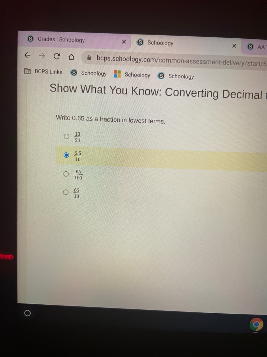 S Grades | Schoology
S Schoology
S AA
A bcps.schoology.com/common-assessment-delivery/start/5
BCPS Links
S Schoology
Schoology
S Schoology
Show What You Know: Converting Decimal t
Write 0.65 as a fraction in lowest terms.
20
6.5
10
65
100
O 65
10
