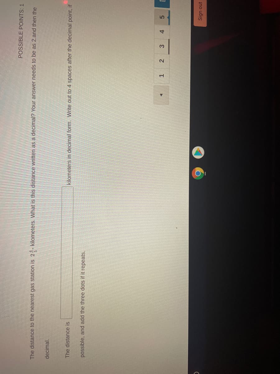 POSSIBLE POINTS: 1
The distance to the nearest gas station is 24- kilometers. What is this distance written as a decimal? Your answer needs to be as 2.and then the
decimal.
The distance is
kilometers in decimal form. Write out to 4 spaces after the decimal point, if
possible, and add the three dots if it repeats.
2.
4.
5.
Sign out
