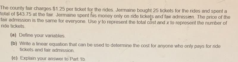 The county fair charges $1.25 per ticket for the rides. Jermaine bought 25 tickets for the rides and spent a
total of $43.75 at the fair. Jermaine spent his money only on ride tickets and fair admission. The price of the
fair admission is the same for everyone. Use y to represent the total cost and x to represent the number of
ride tickets.
(a) Define your variables.
(b) Write a linear equation that can be used to determine the cost for anyone who only pays for ride
tickets and fair admission.
(c) Explain your answer to Part 1b.
