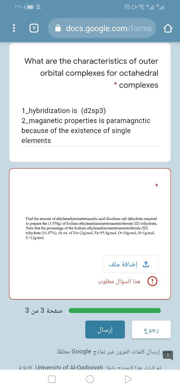 Y:Y. I
docs.google.com/forms
V
What are the characteristics of outer
orbital complexes for octahedral
complexes
1_hybridization is (d2sp3)
2_maganetic properties is paramagnctic
because of the existence of single
elements
Find the amount of ethylenediaminetetraacetic acid disodium salt dehydrate required
to prepare the (1.559g) of Sodium ethylenediaminetetraacetatoferrate (III) trihydrate,
Note that the percentage of the Sodium ethylenediaminetetraacetatoferrate (III)
trihydrate (91.97%), At.wt. of Na-23g/mol, Fe-55.8g/mol, 0-16g/mol, H-1g/mol,
C=12g/mol.
إضافة ملف
) هذا السؤال مطلوب
صفحة 3 من 3
إرسال
إرسال كلمات المرور عبر نماذج Go ogle مطلقًا.
E I Universitv of Al-Oadisivah sls zioaill lia elail ai
