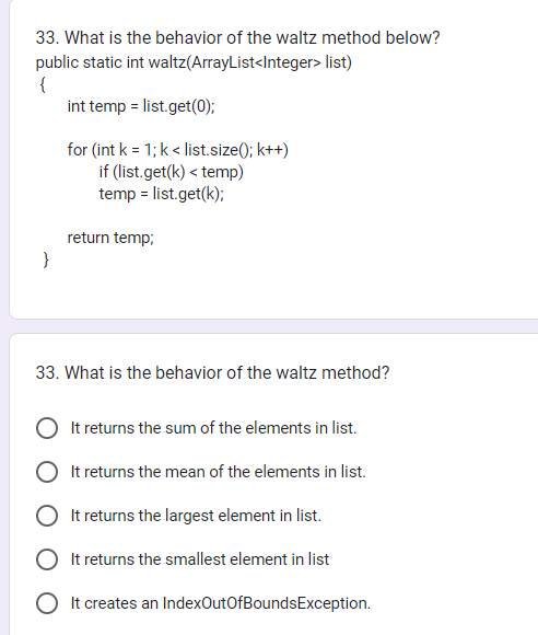 33. What is the behavior of the waltz method below?
public static int waltz(ArrayList<Integer> list)
{
}
int temp = list.get(0);
for (int k = 1; k < list.size(); k++)
if (list.get(k) <temp)
temp = list.get(k);
return temp;
33. What is the behavior of the waltz method?
It returns the sum of the elements in list.
It returns the mean of the elements in list.
It returns the largest element in list.
It returns the smallest element in list
It creates an IndexOutOfBounds Exception.