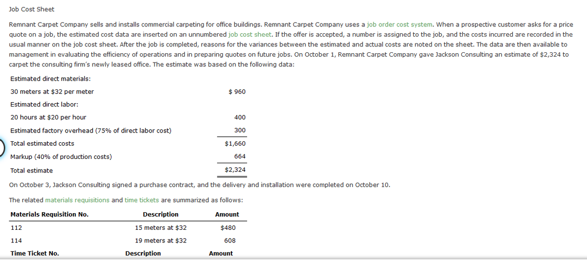 Job Cost Sheet
Remnant Carpet Company sells and installs commercial carpeting for office buildings. Remnant Carpet Company uses a job order cost system. When a prospective customer asks for a price
quote on a job, the estimated cost data are inserted on an unnumbered job cost sheet. If the offer is accepted, a number is assigned to the job, and the costs incurred are recorded in the
usual manner on the job cost sheet. After the job is completed, reasons for the variances between the estimated and actual costs are noted on the sheet. The data are then available to
management in evaluating the efficiency of operations and in preparing quotes on future jobs. On October 1, Remnant Carpet Company gave Jackson Consulting an estimate of $2,324 to
carpet the consulting firm's newly leased office. The estimate was based on the following data:
Estimated direct materials:
30 meters at $32 per meter
$ 960
Estimated direct labor:
20 hours at $20 per hour
400
Estimated factory overhead (75% of direct labor cost)
300
Total estimated costs
$1,660
Markup (40% of production costs)
664
Total estimate
$2,324
On October 3, Jackson Consulting signed a purchase contract, and the delivery and installation were completed on October 10.
The related materials requisitions and time tickets are summarized as follows:
Materials Requisition No.
Description
Amount
112
15 meters at $32
$480
114
19 meters at $32
608
Time Ticket No.
Description
Amount
