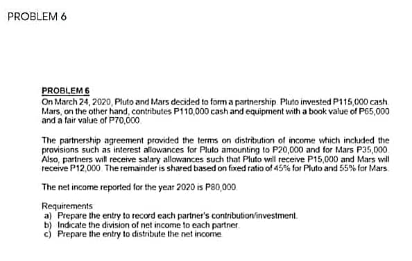 PROBLEM 6
PROBLEM 6
On March 24, 2020, Pluto and Mars decided to form a partnership. Pluto invested P115,000 cash
Mars, on the other hand, contributes P110,000 cash and equipment with a book value of P65,000
and a fair value of P70,000.
The partnership agreement provided the terms on distribution of income which included the
pravisions such as interest allowances for Pluto amounting to P20,000 and for Mars P35,000
Also, partners will receive salary allowances such that Pluto will receive P15,000 and Mars will
receive P12,000 The remainder is shared based on fixed ratio of 45% for Pluto and 55% for Mars.
The net income reported for the year 2020 is P80,000,
Requirements
a) Prepare the entry to record each partner's contribution/investment.
b) Indicate the division of net income to each partner
c) Prepare the entry to distribute the net income
