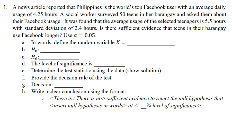1. A news article reported that Philippines is the world's top Facebook user with an average daily
usage of 4.25 hours. A social worker surveyed 50 teens in her barangay and asked them about
their Facebook usage. It was found that the average usage of the selected teenagers is 5.5 hours
with standard deviation of 2.4 hours. Is there sufficient evidence that teens in their barangay
use Facebook longer? Use a = 0.05.
In words, define the random variable X =
b. Но:
Ha:
с. На:
d. The level of significance is
Determine the test statistic using the data (show solution).
f.
Provide the decision rule of the test.
g. Decision:
h. Write a clear conclusion using the format:
i. <There is / There is no> sufficient evidence to reject the null hypothesis that
<insert null hypothesis in words> at <
% level of significance>.
