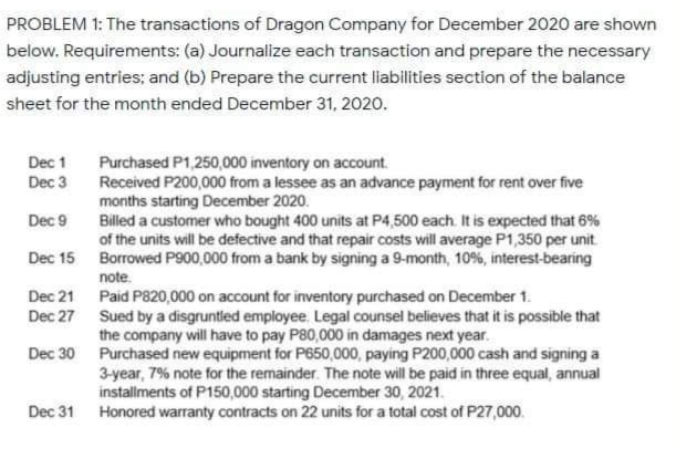 PROBLEM 1: The transactions of Dragon Company for December 2020 are shown
below. Requirements: (a) Journalize each transaction and prepare the necessary
adjusting entries; and (b) Prepare the current liabilities section of the balance
sheet for the month ended December 31, 2020.
Dec 1
Purchased P1,250,000 inventory on account.
Received P200,000 from a lessee as an advance payment for rent over five
months starting December 2020.
Billed a customer who bought 400 units at P4,500 each. It is expected that 6%
of the units will be defective and that repair costs will average P1,350 per unit
Dec 3
Dec 9
Dec 15 Borrowed P900,000 from a bank by signing a 9-month, 10%, interest-bearing
note.
Dec 21 Paid P820,000 on account for inventory purchased on December 1.
Dec 27 Sued by a disgruntied employee. Legal counsel believes that it is possible that
the company will have to pay P80,000 in damages next year.
Dec 30 Purchased new equipment for P650,000, paying P200,000 cash and signing a
3-year, 7% note for the remainder. The note will be paid in three equal, annual
installments of P150,000 starting December 30, 2021.
Dec 31 Honored warranty contracts on 22 units for a total cost of P27,000.
